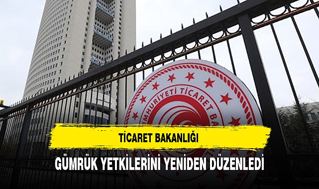 TİCARET BAKANLIĞI GÜMRÜK YETKİLERİNİ YENİDEN DÜZENLEDİ